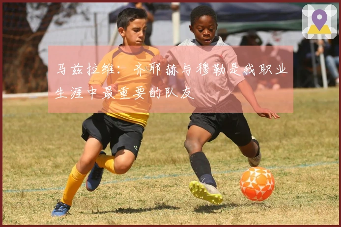 马兹拉维：齐耶赫与穆勒是我职业生涯中最重要的队友