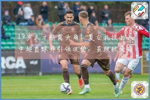 19岁天才崭露头角！夏合扎提打入中超首球并引领攻势，虽败犹荣前景光明