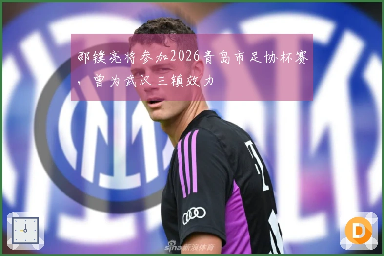 邵镤亮将参加2026青岛市足协杯赛，曾为武汉三镇效力