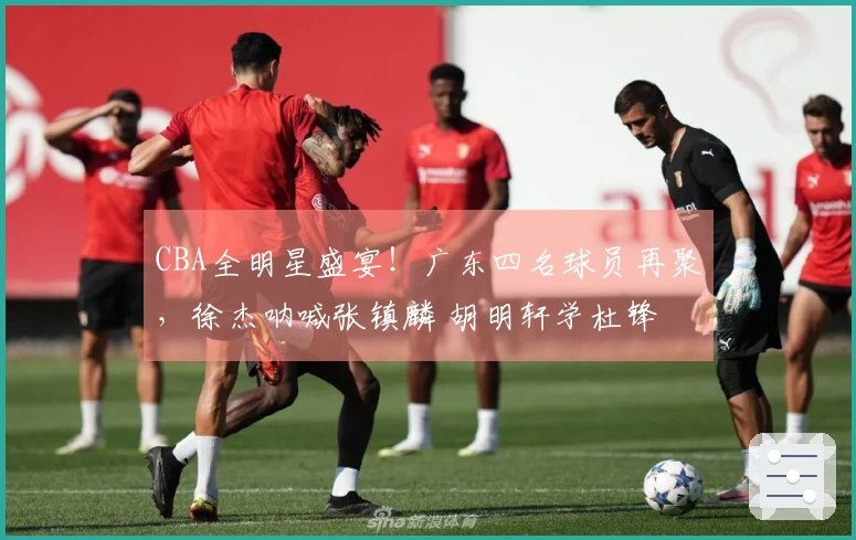 CBA全明星盛宴！广东四名球员再聚，徐杰呐喊张镇麟 胡明轩学杜锋