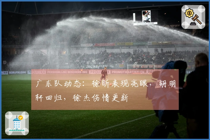 广东队动态：徐昕表现亮眼，胡明轩回归，徐杰伤情更新