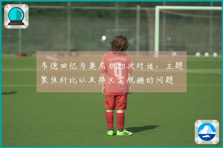 韦德回忆与奥尼尔初次对话,主题聚焦科比以及热火需规避的问题