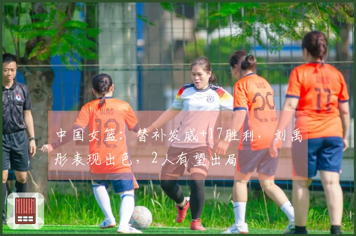 中国女篮：替补发威+17胜利，刘禹彤表现出色，2人有望出局