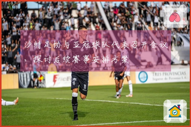 沙特足协与亚冠球队代表召开会议，探讨后续赛事安排方案