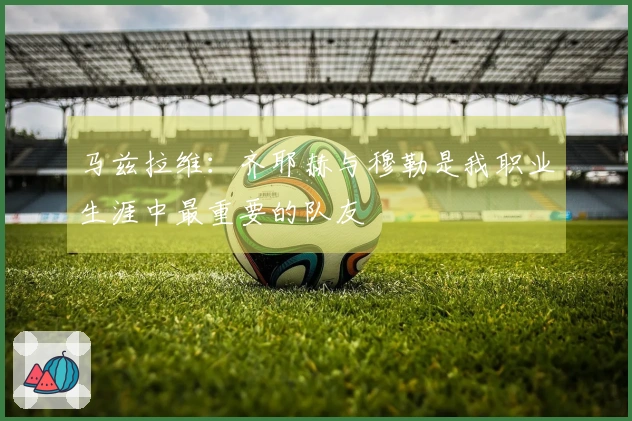 马兹拉维：齐耶赫与穆勒是我职业生涯中最重要的队友