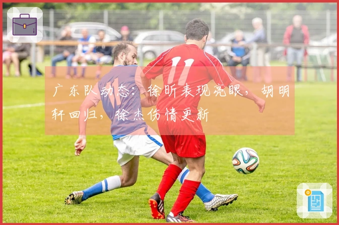 广东队动态：徐昕表现亮眼，胡明轩回归，徐杰伤情更新