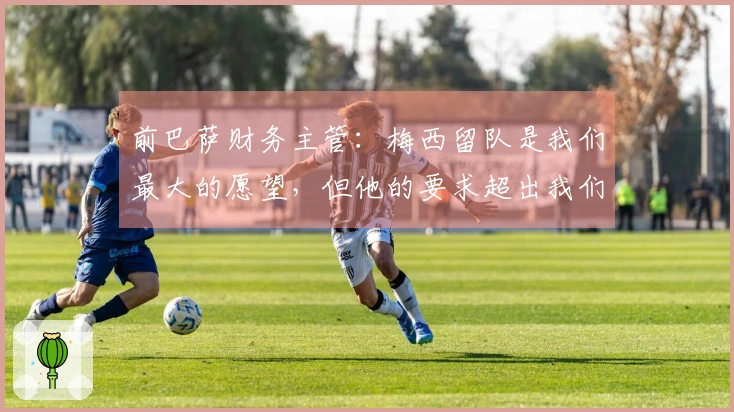 前巴萨财务主管：梅西留队是我们最大的愿望，但他的要求超出我们的承受能力