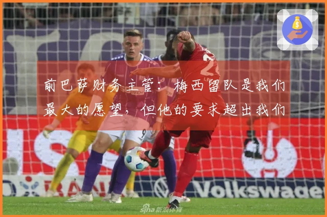 前巴萨财务主管：梅西留队是我们最大的愿望，但他的要求超出我们的承受能力