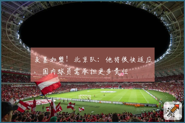 麦基加盟！北京队：他将很快适应，国内球员需承担更多责任