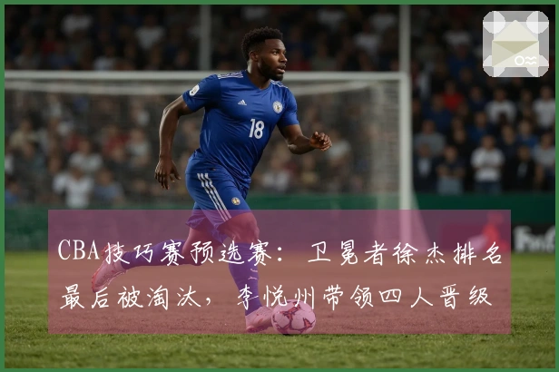 CBA技巧赛预选赛：卫冕者徐杰排名最后被淘汰，李悦州带领四人晋级决赛