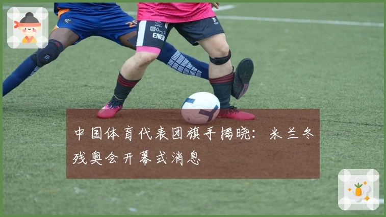 中国体育代表团旗手揭晓：米兰冬残奥会开幕式消息