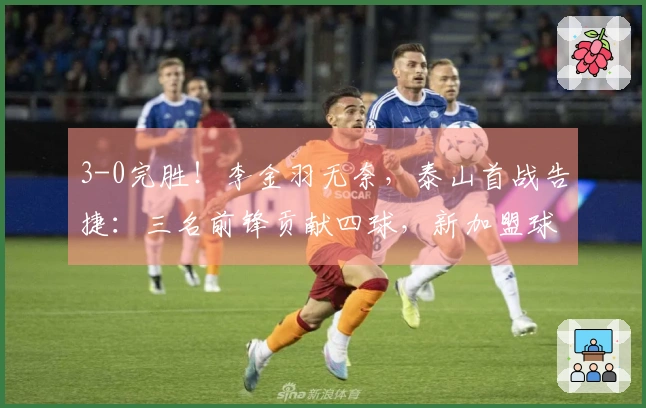 3-0完胜！李金羽无奈，泰山首战告捷：三名前锋贡献四球，新加盟球员回应质疑！