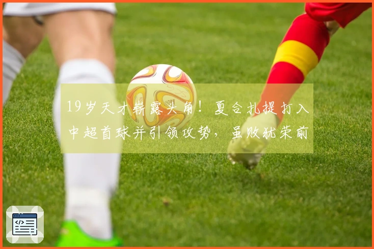 19岁天才崭露头角！夏合扎提打入中超首球并引领攻势，虽败犹荣前景光明