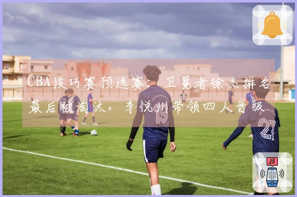 CBA技巧赛预选赛：卫冕者徐杰排名最后被淘汰，李悦州带领四人晋级决赛