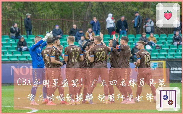 CBA全明星盛宴！广东四名球员再聚，徐杰呐喊张镇麟 胡明轩学杜锋