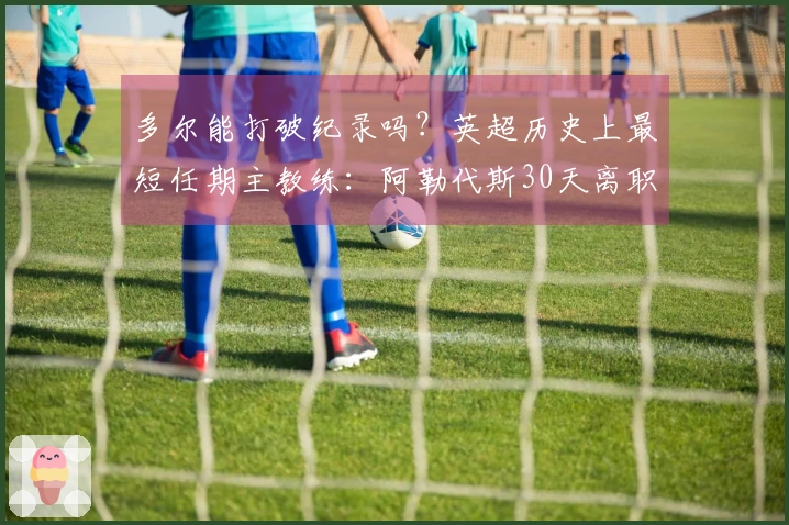 多尔能打破纪录吗？英超历史上最短任期主教练：阿勒代斯30天离职第1