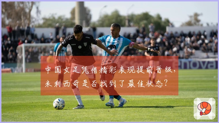 中国女足凭借精彩表现提前晋级，米利西奇是否找到了最佳状态？