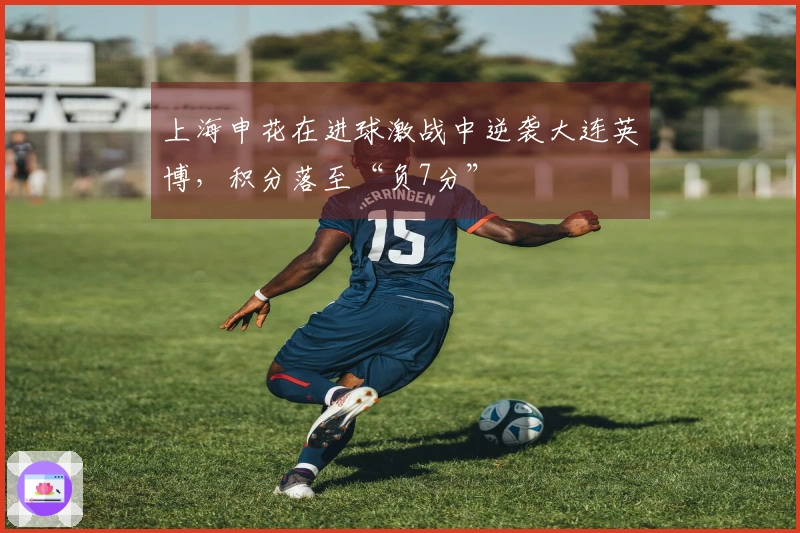 上海申花在进球激战中逆袭大连英博，积分落至“负7分”